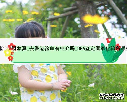 香港验血7周怎算_去香港验血有中介吗_DNA鉴定哪家化验所最权威!